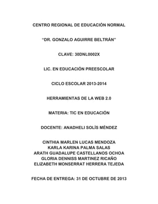 CENTRO REGIONAL DE EDUCACIÓN NORMAL
“DR. GONZALO AGUIRRE BELTRÁN”

CLAVE: 30DNL0002X

LIC. EN EDUCACIÓN PREESCOLAR

CICLO ESCOLAR 2013-2014

HERRAMIENTAS DE LA WEB 2.0

MATERIA: TIC EN EDUCACIÓN

DOCENTE: ANADHELI SOLÍS MÉNDEZ

CINTHIA MARLEN LUCAS MENDOZA
KARLA KARINA PALMA SALAS
ARATH GUADALUPE CASTELLANOS OCHOA
GLORIA DENNISS MARTINEZ RICAÑO
ELIZABETH MONSERRAT HERRERA TEJEDA

FECHA DE ENTREGA: 31 DE OCTUBRE DE 2013

 