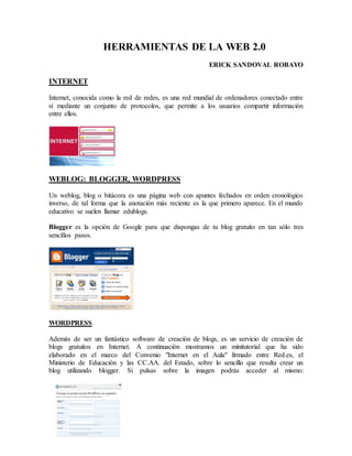 HERRAMIENTAS DE LA WEB 2.0 
ERICK SANDOVAL ROBAYO 
INTERNET 
Internet, conocida como la red de redes, es una red mundial de ordenadores conectado entre 
sí mediante un conjunto de protocolos, que permite a los usuarios compartir información 
entre ellos. 
WEBLOG: BLOGGER, WORDPRESS 
Un weblog, blog o bitácora es una página web con apuntes fechados en orden cronológico 
inverso, de tal forma que la anotación más reciente es la que primero aparece. En el mundo 
educativo se suelen llamar edublogs. 
Blogger es la opción de Google para que dispongas de tu blog gratuito en tan sólo tres 
sencillos pasos. 
WORDPRESS 
Además de ser un fantástico software de creación de blogs, es un servicio de creación de 
blogs gratuitos en Internet. A continuación mostramos un minitutorial que ha sido 
elaborado en el marco del Convenio "Internet en el Aula" firmado entre Red.es, el 
Ministerio de Educación y las CC.AA. del Estado, sobre lo sencillo que resulta crear un 
blog utilizando blogger. Si pulsas sobre la imagen podrás acceder al mismo: 
 