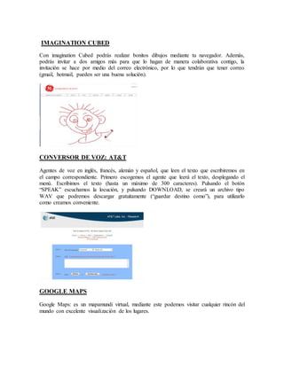 IMAGINATION CUBED 
Con imagination Cubed podrás realizar bonitos dibujos mediante tu navegador. Además, 
podrás invitar a dos amigos más para que lo hagan de manera colaborativa contigo, la 
invitación se hace por medio del correo electrónico, por lo que tendrán que tener correo 
(gmail, hotmail, pueden ser una buena solución). 
CONVERSOR DE VOZ: AT&T 
Agentes de voz en inglés, francés, alemán y español, que leen el texto que escribiremos en 
el campo correspondiente. Primero escogemos el agente que leerá el texto, desplegando el 
menú. Escribimos el texto (hasta un máximo de 300 caracteres). Pulsando el botón 
“SPEAK” escuchamos la locución, y pulsando DOWNLOAD, se creará un archivo tipo 
WAV que podremos descargar gratuitamente (“guardar destino como”), para utilizarlo 
como creamos conveniente. 
GOOGLE MAPS 
Google Maps: es un mapamundi virtual, mediante este podemos visitar cualquier rincón del 
mundo con excelente visualización de los lugares. 
 