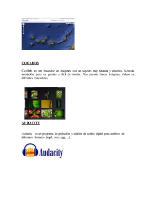 COOLIRIS 
Cooliris es un buscador de imágenes con un aspecto muy futurista y atractivo. Necesita 
instalación, pero es gratuito y fácil de instalar. Nos permite buscar imágenes, vídeos en 
diferentes buscadores. 
AUDACITY 
Audacity es un programa de grabación y edición de sonido digital para archivos de 
diferentes formatos (mp3, wav, ogg, ...). 
