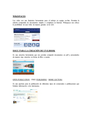 WIKISPACES 
Los wikis son una fantástica herramienta para el trabajo en equipo on-line. Permiten la 
edición compartida de documentos simples o complejos en Internet. Wikispaces nos ofrece 
la posibilidad de usar wikis de manera gratuita en la web. 
ISSUU PARA LA CREACIÓN DE UN E-BOOK 
Es una atractiva herramienta que nos permite compartir documentos en pdf y presentarlos 
de manera muy atractiva en forma de libro o cuento. 
OPEN PUBLICATION - FREE PUBLISHING - MORE LECTURA 
Es una apertura para la publicación de diferentes tipos de comerciales o publicaciones que 
brindan información a los internautas. 
 