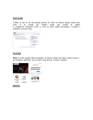 YOUTUBE 
Youtube es uno de los más popular gestores de vídeos en Internet, aunque existen otros 
como el de Google que también resulta muy sencillo de utilizar. 
A continuación mostramos como se vería un vídeo subido previamente a youtube y 
embebido en nuestro blog. 
FLICKR 
Flickr es el más popular álbum fotográfico de Internet. Desde este enlace podrás acceder a 
las fotografías publicadas por sus autores bajo licencia Creative Commons. 
DOINK 
 