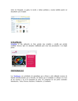 motor de búsqueda, su guion, la novela o incluso partituras y recetas también puede ser 
descubierto por el mundo 
SCRAPBLOG 
Scrapblog es una aplicación en línea gratuita muy completa y sencilla que permite 
combinar diversos tipos de elementos multimedia para crear una presentación o un simple 
póster. 
PHPWEBQUEST 
Las WebQuests son actividades de aprendizaje que se llevan a cabo utilizando recursos de 
Internet preseleccionados por el docente, de manera que el estudiante se enfoque en el uso 
de los recursos y no en la búsqueda de estos. Se componen de seis partes esenciales: 
Introducción, Tarea, Proceso, Recursos, Evaluación y Conclusión. 
 