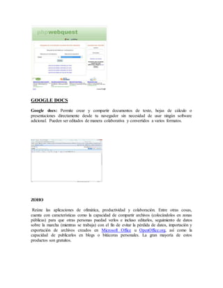 GOOGLE DOCS 
Google docs: Permite crear y compartir documentos de texto, hojas de cálculo o 
presentaciones directamente desde tu navegador sin necesidad de usar ningún software 
adicional. Pueden ser editados de manera colaborativa y convertidos a varios formatos. 
ZOHO 
Reúne las aplicaciones de ofimática, productividad y colaboración. Entre otras cosas, 
cuenta con características como la capacidad de compartir archivos (colocándolos en zonas 
públicas) para que otras personas puedad verlos e incluso editarlos, seguimiento de datos 
sobre la marcha (mientras se trabaja) con el fin de evitar la pérdida de datos, importación y 
exportación de archivos creados en Microsoft Office u OpenOffice.org, así como la 
capacidad de publicarlos en blogs o bitácoras personales. La gran mayoría de estos 
productos son gratuitos. 
 