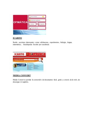 ICARITO 
Ikarito secciones interesantes como: adivinanzas, experimentos, biología, lengua, 
matemática... Enciclopedia Escolar por excelencia. 
MEDIA CONVERT 
Media Convert te permite la conversión de documentos facil, gratis y a través de la web, sin 
descargas ni registros. 
 