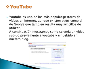  Youtube es uno de los más popular gestores de 
vídeos en Internet, aunque existen otros como el 
de Google que también resulta muy sencillos de 
utilizar. 
A continuación mostramos como se vería un vídeo 
subido previamente a youtube y embebido en 
nuestro blog. 
 