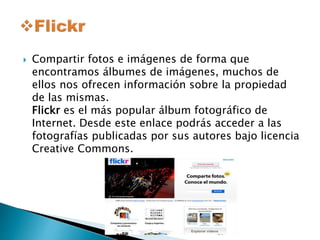  Compartir fotos e imágenes de forma que 
encontramos álbumes de imágenes, muchos de 
ellos nos ofrecen información sobre la propiedad 
de las mismas. 
Flickr es el más popular álbum fotográfico de 
Internet. Desde este enlace podrás acceder a las 
fotografías publicadas por sus autores bajo licencia 
Creative Commons. 
 