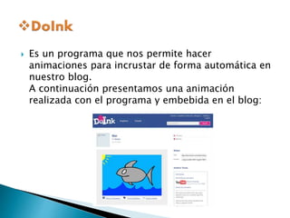  Es un programa que nos permite hacer 
animaciones para incrustar de forma automática en 
nuestro blog. 
A continuación presentamos una animación 
realizada con el programa y embebida en el blog: 
 