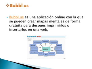  Bubbl.us es una aplicación online con la que 
se pueden crear mapas mentales de forma 
gratuita para después imprimirlos o 
insertarlos en una web. 
 