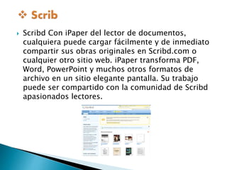  Scribd Con iPaper del lector de documentos, 
cualquiera puede cargar fácilmente y de inmediato 
compartir sus obras originales en Scribd.com o 
cualquier otro sitio web. iPaper transforma PDF, 
Word, PowerPoint y muchos otros formatos de 
archivo en un sitio elegante pantalla. Su trabajo 
puede ser compartido con la comunidad de Scribd 
apasionados lectores. 
 