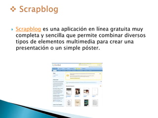  Scrapblog es una aplicación en línea gratuita muy 
completa y sencilla que permite combinar diversos 
tipos de elementos multimedia para crear una 
presentación o un simple póster. 
 
