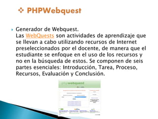  Generador de Webquest. 
Las WebQuests son actividades de aprendizaje que 
se llevan a cabo utilizando recursos de Internet 
preseleccionados por el docente, de manera que el 
estudiante se enfoque en el uso de los recursos y 
no en la búsqueda de estos. Se componen de seis 
partes esenciales: Introducción, Tarea, Proceso, 
Recursos, Evaluación y Conclusión. 
 