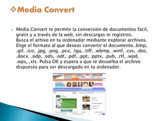  Media Convert te permite la conversión de documentos facil, 
gratis y a través de la web, sin descargas ni registros. 
Busca el arhivo en tu ordenador mediante explorar archivos. 
Elige el formato al que deseas convertir el documento..bmp, 
.gif, .ico, .jpg, .png, .pcx, .tga, .tiff, .wbmp, .wmf, .cvs, .doc, 
.docx, .odp, .ods, .odt, .pdf, .ppt, .pptx, .pub, .rtf, .wpd, 
.wps, .xls. Pulsa OK y espera a que te devuelba el archivo 
dispuesto para ser descargado en tu ordenador. 

