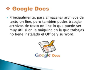  Principalmente, para almacenar archivos de 
texto on line, pero también podes trabajar 
archivos de texto on line lo que puede ser 
muy útil si en la máquina en la que trabajas 
no tiene instalado el Office y su Word. 
 