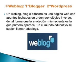  Un weblog, blog o bitácora es una página web con 
apuntes fechados en orden cronológico inverso, 
de tal forma que la anotación más reciente es la 
que primero aparece. En el mundo educativo se 
suelen llamar edublogs. 
 