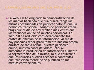  La Web 2.0 ha originado la democratización de 
los medios haciendo que cualquiera tenga las 
mismas posibilidades de publicar noticias que un 
periódico tradicional. Grupos de personas crean 
blogs que al día de hoy reciben más visitas que 
las versiones online de muchos periódicos. La 
Web 2.0 ha reducido considerablemente los 
costes de difusión de la información. Al día de 
hoy podemos tener gratuitamente nuestra propia 
emisora de radio online, nuestro periódico 
online, nuestro canal de vídeos, etc. Al 
aumentar la producción de información aumenta 
la segmentación de la misma, lo que equivale a 
que los usuarios puedan acceder a contenidos 
que tradicionalmente no se publican en los 
medios convencionales 
 