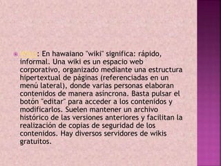  Wikis: En hawaiano "wiki" significa: rápido, 
informal. Una wiki es un espacio web 
corporativo, organizado mediante una estructura 
hipertextual de páginas (referenciadas en un 
menú lateral), donde varias personas elaboran 
contenidos de manera asíncrona. Basta pulsar el 
botón "editar" para acceder a los contenidos y 
modificarlos. Suelen mantener un archivo 
histórico de las versiones anteriores y facilitan la 
realización de copias de seguridad de los 
contenidos. Hay diversos servidores de wikis 
gratuitos. 
 
