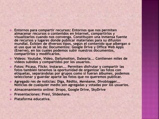  Entornos para compartir recursos: Entornos que nos permiten 
almacenar recursos o contenidos en Internet, compartirlos y 
visualizarlos cuando nos convenga. Constituyen una inmensa fuente 
de recursos y lugares donde publicar materiales para su difusión 
mundial. Existen de diversos tipos, según el contenido que albergan o 
el uso que se les da: Documentos: Google Drive y Office Web Apps 
(Enerve), en los cuales podemos subir nuestros documentos, 
compartirlos y modificarlos. 
 Videos: Youtube, Video, Dailymotion, Dalearla... Contienen miles de 
vídeos subidos y compartidos por los usuarios. 
 Fotos: Picasa, Flickr, Instaran... Permiten disfrutar y compartir las 
fotos también tenemos la oportunidad de organizar las fotos con 
etiquetas, separándolas por grupos como si fueran álbumes, podemos 
seleccionar y guardar aparte las fotos que no queremos publicar. 
 Agregado res de noticias: Diga, Rédito, Menéame, Divoblogger... 
Noticias de cualquier medio son agregadas y votadas por los usuarios. 
 Almacenamiento online: Dropo, Google Drive, SkyDrive 
 Presentaciones: Presi, Slideshare. 
 Plataforma educativa. 
 