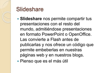 Slideshare
 Slideshare nos permite compartir tus
presentaciones con el resto del
mundo, admitiéndose presentaciones
en formato PowerPoint o OpenOffice.
Las convierte a Flash antes de
publicarlas y nos ofrece un código que
permite embeberlas en nuestras
páginas web y en nuestros blogs.
 Pienso que es el más útil
 
