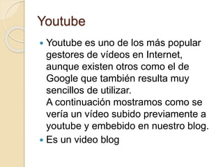 Youtube
 Youtube es uno de los más popular
gestores de vídeos en Internet,
aunque existen otros como el de
Google que también resulta muy
sencillos de utilizar.
A continuación mostramos como se
vería un vídeo subido previamente a
youtube y embebido en nuestro blog.
 Es un video blog
 