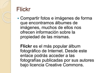 Flickr
 Compartir fotos e imágenes de forma
que encontramos álbumes de
imágenes, muchos de ellos nos
ofrecen información sobre la
propiedad de las mismas.
Flickr es el más popular álbum
fotográfico de Internet. Desde este
enlace podrás acceder a las
fotografías publicadas por sus autores
bajo licencia Creative Commons.
 