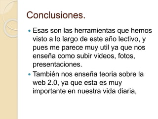 Conclusiones.
 Esas son las herramientas que hemos
visto a lo largo de este año lectivo, y
pues me parece muy util ya que nos
enseña como subir videos, fotos,
presentaciones.
 También nos enseña teoria sobre la
web 2.0, ya que esta es muy
importante en nuestra vida diaria,
 