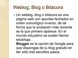 Weblog, Blog o Bitácora
 Un weblog, blog o bitácora es una
página web con apuntes fechados en
orden cronológico inverso, de tal
forma que la anotación más reciente
es la que primero aparece. En el
mundo educativo se suelen llamar
edublogs.
Blogger es la opción de Google para
que dispongas de tu blog gratuito en
tan sólo tres sencillos pasos.
 