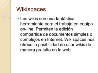 Wikispaces
 Los wikis son una fantástica
herramienta para el trabajo en equipo
on-line. Permiten la edición
compartida de documentos simples o
complejos en Internet. Wikispaces nos
ofrece la posibilidad de usar wikis de
manera gratuita en la web.
 