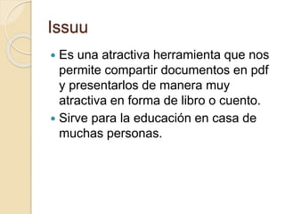 Issuu
 Es una atractiva herramienta que nos
permite compartir documentos en pdf
y presentarlos de manera muy
atractiva en forma de libro o cuento.
 Sirve para la educación en casa de
muchas personas.
 