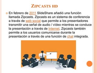 ZIPCASTS HD
 En febrero de 2011 SlideShare añadió una función
llamada Zipcasts. Zipcasts es un sistema de conferencia
a través de web social que permite a los presentadores
transmitir una señal de audio / vídeo mientras se conduce
la presentación a través de Internet. Zipcasts también
permite a los usuarios comunicarse durante la
presentación a través de una función de chat integrada.
 