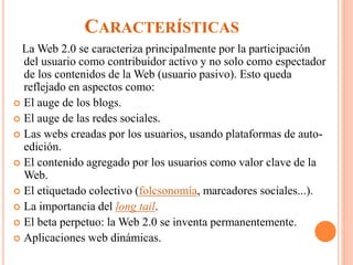 CARACTERÍSTICAS
La Web 2.0 se caracteriza principalmente por la participación
del usuario como contribuidor activo y no solo como espectador
de los contenidos de la Web (usuario pasivo). Esto queda
reflejado en aspectos como:
 El auge de los blogs.
 El auge de las redes sociales.
 Las webs creadas por los usuarios, usando plataformas de auto-
edición.
 El contenido agregado por los usuarios como valor clave de la
Web.
 El etiquetado colectivo (folcsonomía, marcadores sociales...).
 La importancia del long tail.
 El beta perpetuo: la Web 2.0 se inventa permanentemente.
 Aplicaciones web dinámicas.
 