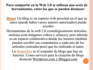 Para compartir en la Web 2.0 se utilizan una serie de
herramientas, entre las que se pueden destacar:
Blogs: Un blog es un espacio web personal en el que su
autor (puede haber varios autores autorizados) puede
escribir
Herramientas de la web 2.0 cronológicamente artículos,
noticias.(con imágenes vídeos y enlaces), pero además
es un espacio colaborativo donde los lectores también
pueden escribir sus comentarios a cada uno de los
artículos (entradas/post) que ha realizado el autor.
La blogosfera es el conjunto de blogs que hay en
Internet. Como servicio para la creación de blogs
destacan Wordpress.com y Blogger.com
 