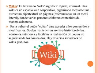  Wikis: En hawaiano "wiki" significa: rápido, informal. Una
wiki es un espacio web corporativo, organizado mediante una
estructura hipertextual de páginas (referenciadas en un menú
lateral), donde varias personas elaboran contenidos de
manera asíncrona.
 Basta pulsar el botón "editar" para acceder a los contenidos y
modificarlos. Suelen mantener un archivo histórico de las
versiones anteriores y facilitan la realización de copias de
seguridad de los contenidos. Hay diversos servidores de
wikis gratuitos.
 