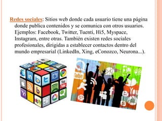 Redes sociales: Sitios web donde cada usuario tiene una página
donde publica contenidos y se comunica con otros usuarios.
Ejemplos: Facebook, Twitter, Tuenti, Hi5, Myspace,
Instagram, entre otras. También existen redes sociales
profesionales, dirigidas a establecer contactos dentro del
mundo empresarial (LinkedIn, Xing, eConozco, Neurona...).
 
