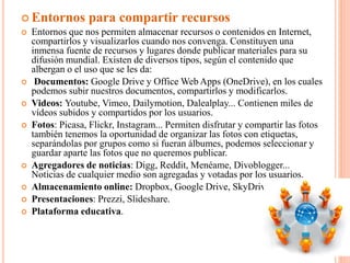  Entornos para compartir recursos
 Entornos que nos permiten almacenar recursos o contenidos en Internet,
compartirlos y visualizarlos cuando nos convenga. Constituyen una
inmensa fuente de recursos y lugares donde publicar materiales para su
difusión mundial. Existen de diversos tipos, según el contenido que
albergan o el uso que se les da:
 Documentos: Google Drive y Office Web Apps (OneDrive), en los cuales
podemos subir nuestros documentos, compartirlos y modificarlos.
 Videos: Youtube, Vimeo, Dailymotion, Dalealplay... Contienen miles de
vídeos subidos y compartidos por los usuarios.
 Fotos: Picasa, Flickr, Instagram... Permiten disfrutar y compartir las fotos
también tenemos la oportunidad de organizar las fotos con etiquetas,
separándolas por grupos como si fueran álbumes, podemos seleccionar y
guardar aparte las fotos que no queremos publicar.
 Agregadores de noticias: Digg, Reddit, Menéame, Divoblogger...
Noticias de cualquier medio son agregadas y votadas por los usuarios.
 Almacenamiento online: Dropbox, Google Drive, SkyDrive
 Presentaciones: Prezzi, Slideshare.
 Plataforma educativa.
 