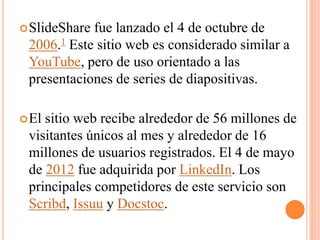 SlideShare fue lanzado el 4 de octubre de
2006.1 Este sitio web es considerado similar a
YouTube, pero de uso orientado a las
presentaciones de series de diapositivas.
El sitio web recibe alrededor de 56 millones de
visitantes únicos al mes y alrededor de 16
millones de usuarios registrados. El 4 de mayo
de 2012 fue adquirida por LinkedIn. Los
principales competidores de este servicio son
Scribd, Issuu y Docstoc.
 