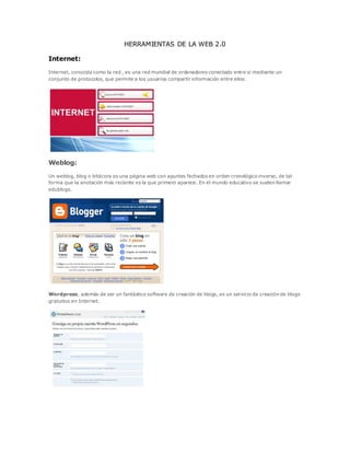 HERRAMIENTAS DE LA WEB 2.0
Internet:
Internet, conocida como la red , es una red mundial de ordenadores conectado entre sí mediante un
conjunto de protocolos, que permite a los usuarios compartir información entre ellos.
Weblog:
Un weblog, blog o bitácora es una página web con apuntes fechados en orden cronológico inverso, de tal
forma que la anotación más reciente es la que primero aparece. En el mundo educativo se suelen llamar
edublogs.
Wordpress, además de ser un fantástico software de creación de blogs, es un servicio de creación de blogs
gratuitos en Internet.
 