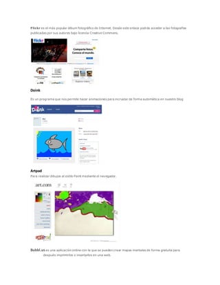 Flickr es el más popular álbum fotográfico de Internet. Desde este enlace podrás acceder a las fotografías
publicadas por sus autores bajo licencia Creative Commons.
Doink
Es un programa que nos permite hacer animaciones para incrustar de forma automática en nuestro blog
Artpad
Para realizar dibujos al estilo Paint mediante el navegador.
Bubbl.uses una aplicación online con la que se pueden crear mapas mentales de forma gratuita para
después imprimirlos o insertarlos en una web.
 