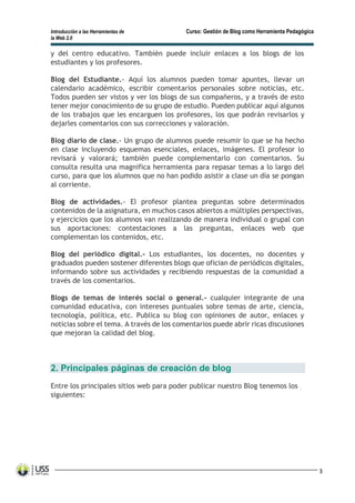 Introducción a las Herramientas de Curso: Gestión de Blog como Herramienta Pedagógica
la Web 2.0
3
y del centro educativo. También puede incluir enlaces a los blogs de los
estudiantes y los profesores.
Blog del Estudiante.- Aquí los alumnos pueden tomar apuntes, llevar un
calendario académico, escribir comentarios personales sobre noticias, etc.
Todos pueden ser vistos y ver los blogs de sus compañeros, y a través de esto
tener mejor conocimiento de su grupo de estudio. Pueden publicar aquí algunos
de los trabajos que les encarguen los profesores, los que podrán revisarlos y
dejarles comentarios con sus correcciones y valoración.
Blog diario de clase.- Un grupo de alumnos puede resumir lo que se ha hecho
en clase incluyendo esquemas esenciales, enlaces, imágenes. El profesor lo
revisará y valorará; también puede complementarlo con comentarios. Su
consulta resulta una magnifica herramienta para repasar temas a lo largo del
curso, para que los alumnos que no han podido asistir a clase un día se pongan
al corriente.
Blog de actividades.- El profesor plantea preguntas sobre determinados
contenidos de la asignatura, en muchos casos abiertos a múltiples perspectivas,
y ejercicios que los alumnos van realizando de manera individual o grupal con
sus aportaciones: contestaciones a las preguntas, enlaces web que
complementan los contenidos, etc.
Blog del periódico digital.- Los estudiantes, los docentes, no docentes y
graduados pueden sostener diferentes blogs que ofician de periódicos digitales,
informando sobre sus actividades y recibiendo respuestas de la comunidad a
través de los comentarios.
Blogs de temas de interés social o general.- cualquier integrante de una
comunidad educativa, con intereses puntuales sobre temas de arte, ciencia,
tecnología, política, etc. Publica su blog con opiniones de autor, enlaces y
noticias sobre el tema. A través de los comentarios puede abrir ricas discusiones
que mejoran la calidad del blog.
2. Principales páginas de creación de blog
Entre los principales sitios web para poder publicar nuestro Blog tenemos los
siguientes:
 