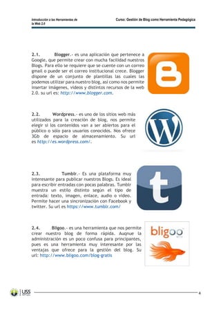 Introducción a las Herramientas de Curso: Gestión de Blog como Herramienta Pedagógica
la Web 2.0
4
2.1. Blogger.- es una aplicación que pertenece a
Google, que permite crear con mucha facilidad nuestros
Blogs. Para ello se requiere que se cuente con un correo
gmail o puede ser el correo institucional crece. Blogger
dispone de un conjunto de plantillas las cuales las
podemos utilizar para nuestro blog, así como nos permite
insertar imágenes, videos y distintos recursos de la web
2.0. su url es: http://www.blogger.com.
2.2. Wordpress.- es uno de los sitios web más
utilizados para la creación de blog, nos permite
elegir si los contenidos van a ser abiertos para el
público o sólo para usuarios conocidos. Nos ofrece
3Gb de espacio de almacenamiento. Su url
es http://es.wordpress.com/.
2.3. Tumblr.- Es una plataforma muy
interesante para publicar nuestros Blogs. Es ideal
para escribir entradas con pocas palabras. Tumblr
muestra un estilo distinto según el tipo de
entrada: texto, imagen, enlace, audio o video.
Permite hacer una sincronización con Facebook y
twitter. Su url es https://www.tumblr.com/
2.4. Bligoo.- es una herramienta que nos permite
crear nuestro blog de forma rápida. Auqnue la
administración es un poco confusa para principantes,
pues es una herramienta muy interesante por las
ventajas que ofrece para la gestión del blog. Su
url: http://www.bligoo.com/blog-gratis
 