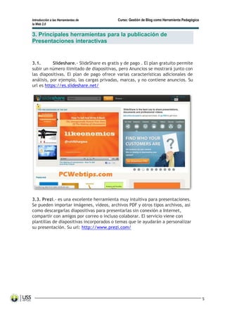 Introducción a las Herramientas de Curso: Gestión de Blog como Herramienta Pedagógica
la Web 2.0
5
3. Principales herramientas para la publicación de
Presentaciones interactivas
3.1. Slideshare.- SlideShare es gratis y de pago . El plan gratuito permite
subir un número ilimitado de diapositivas, pero Anuncios se mostrará junto con
las diapositivas. El plan de pago ofrece varias características adicionales de
análisis, por ejemplo, las cargas privadas, marcas, y no contiene anuncios. Su
url es https://es.slideshare.net/
3.3. Prezi.- es una excelente herramienta muy intuitiva para presentaciones.
Se pueden importar imágenes, vídeos, archivos PDF y otros tipos archivos, así
como descargarlas diapositivas para presentarlas sin conexión a Internet,
compartir con amigos por correo o incluso colaborar. El servicio viene con
plantillas de diapositivas incorporados o temas que le ayudarán a personalizar
su presentación. Su url: http://www.prezi.com/
 
