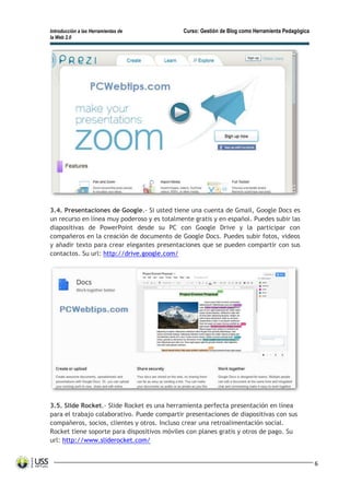 Introducción a las Herramientas de Curso: Gestión de Blog como Herramienta Pedagógica
la Web 2.0
6
3.4. Presentaciones de Google.- Si usted tiene una cuenta de Gmail, Google Docs es
un recurso en línea muy poderoso y es totalmente gratis y en español. Puedes subir las
diapositivas de PowerPoint desde su PC con Google Drive y la participar con
compañeros en la creación de documento de Google Docs. Puedes subir fotos, videos
y añadir texto para crear elegantes presentaciones que se pueden compartir con sus
contactos. Su url: http://drive.google.com/
3.5. Slide Rocket.- Slide Rocket es una herramienta perfecta presentación en línea
para el trabajo colaborativo. Puede compartir presentaciones de diapositivas con sus
compañeros, socios, clientes y otros. Incluso crear una retroalimentación social.
Rocket tiene soporte para dispositivos móviles con planes gratis y otros de pago. Su
url: http://www.sliderocket.com/
 