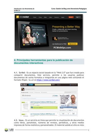 Introducción a las Herramientas de Curso: Gestión de Blog como Herramienta Pedagógica
la Web 2.0
7
4. Principales herramientas para la publicación de
documentos interactivos
4.1. Scribd.- Es un espacio social basado en la “Web 2.0” que fue creado para
compartir documentos. Este servicio, permite a los usuarios publicar
documentos de varios formatos e integrarlos en una página web utilizando el
formato iPaper. Su url es https://www.scribd.com/
4.2. Issuu.- Es un servicio en línea que permite la visualización de documentos
como libros, portafolios, números de revistas, periódicos, y otros medios
impresos de forma realística y personalizable. El material subido al sitio es visto
 