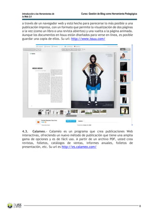 Introducción a las Herramientas de Curso: Gestión de Blog como Herramienta Pedagógica
la Web 2.0
8
a través de un navegador web y está hecho para parecerse lo más posible a una
publicación impresa, con un formato que permite la visualización de dos páginas
a la vez (como un libro o una revista abiertos) y una vuelta a la página animada.
Aunque los documentos en Issuu están diseñados para verse en línea, es posible
guardar una copia de ellos. Su url: http://www.issuu.com/
4.3. Calameo.- Calaméo es un programa que crea publicaciones Web
interactivas, ofreciendo un nuevo método de publicación que tiene una amplia
gama de opciones y es de fácil uso. A partir de un archivo PDF, usted crea
revistas, folletos, catálogos de ventas, informes anuales, folletos de
presentación, etc. Su url es http://es.calameo.com/
 
