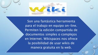 Son una fantástica herramienta
para el trabajo en equipo on-line.
Permiten la edición compartida de
documentos simples o complejos
en Internet. Wikispaces nos ofrece
la posibilidad de usar wikis de
manera gratuita en la web.
 