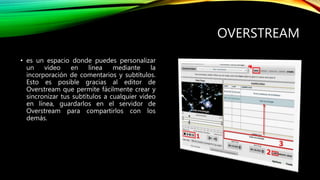 OVERSTREAM
• es un espacio donde puedes personalizar
un vídeo en línea mediante la
incorporación de comentarios y subtítulos.
Esto es posible gracias al editor de
Overstream que permite fácilmente crear y
sincronizar tus subtítulos a cualquier vídeo
en línea, guardarlos en el servidor de
Overstream para compartirlos con los
demás.
 