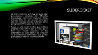 SLIDEROCKET
• es una herramienta 2.0 muy útil para crear
presentaciones completas con diferentes
diapositivas, incluyendo imágenes, texto,
archivos flash, etc. que servirán tanto para
elaborar nuestros propios materiales como
para proponer trabajos a los alumnos.
• Puede ser una opción práctica que sustituya
al conocido PowerPoint con la ventaja de no
tener que instalar programas en los
ordenadores de clase, además de compartir
las presentaciones fácilmente ya que quedan
publicadas en internet automáticamente.
 