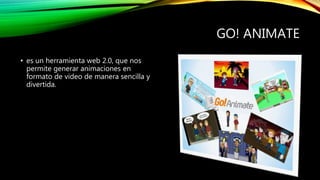 GO! ANIMATE
• es un herramienta web 2.0, que nos
permite generar animaciones en
formato de video de manera sencilla y
divertida.
 