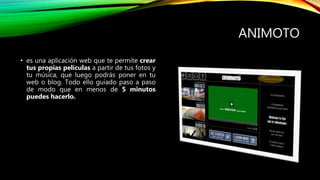 ANIMOTO
• es una aplicación web que te permite crear
tus propias películas a partir de tus fotos y
tu música, que luego podrás poner en tu
web o blog. Todo ello guiado paso a paso
de modo que en menos de 5 minutos
puedes hacerlo.
 