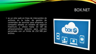 BOX.NET
• es un sitio web en línea de intercambio de
archivos en la nube, de gestión de
contenidos de servicios para empresas. La
compañía adoptó un modelo de negocio
Freemium, y ofrece hasta 10 GB de
almacenamiento gratuito para cuentas
personales con un límite de 250 MB por
archivo.
 